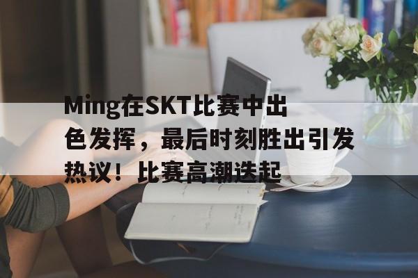 Ming在SKT比赛中出色发挥，最后时刻胜出引发热议！比赛高潮迭起的简单介绍-九游娱乐官网