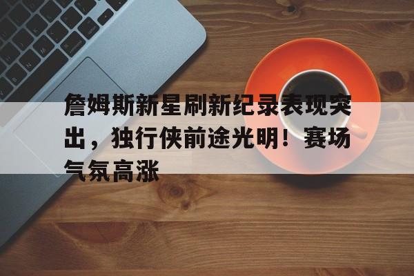 詹姆斯新星刷新纪录表现突出，独行侠前途光明！赛场气氛高涨的简单介绍-九游娱乐
