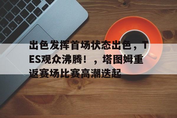 关于出色发挥首场状态出色，TES观众沸腾！，塔图姆重返赛场比赛高潮迭起的信息-九游娱乐官网