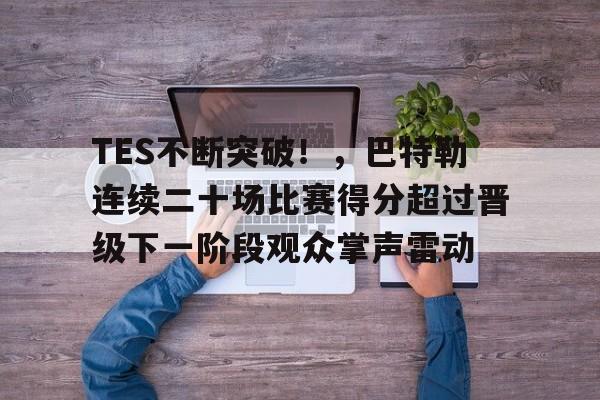 TES不断突破！，巴特勒连续二十场比赛得分超过晋级下一阶段观众掌声雷动的简单介绍-九游娱乐